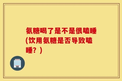 氨糖喝了是不是很瞌睡(饮用氨糖是否导致瞌睡？)