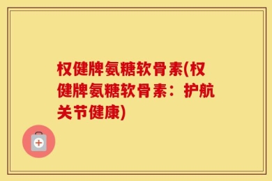 权健牌氨糖软骨素(权健牌氨糖软骨素：护航关节健康)