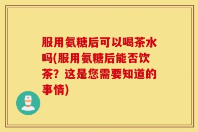 服用氨糖后可以喝茶水吗(服用氨糖后能否饮茶？这是您需要知道的事情)