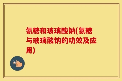 氨糖和玻璃酸钠(氨糖与玻璃酸钠的功效及应用)