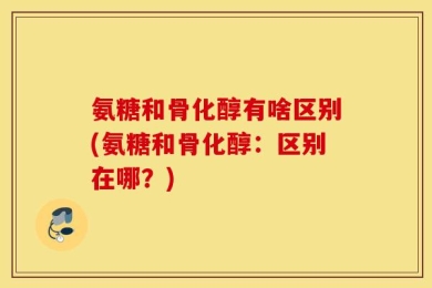 氨糖和骨化醇有啥区别(氨糖和骨化醇：区别在哪？)