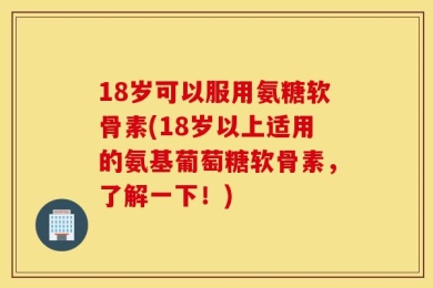 18岁可以服用氨糖软骨素(18岁以上适用的氨基葡萄糖软骨素，了解一下！)