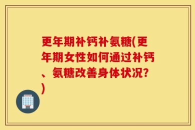 更年期补钙补氨糖(更年期女性如何通过补钙、氨糖改善身体状况？)