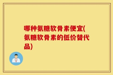 哪种氨糖软骨素便宜(氨糖软骨素的低价替代品)