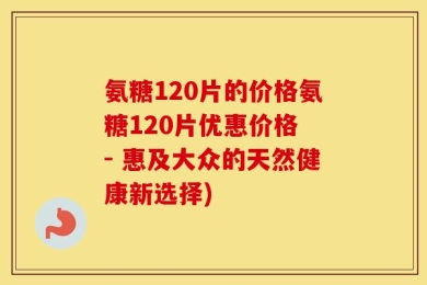 氨糖120片的价格氨糖120片优惠价格 - 惠及大众的天然健康新选择)