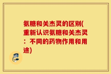 氨糖和关杰灵的区别(重新认识氨糖和关杰灵：不同的药物作用和用途)