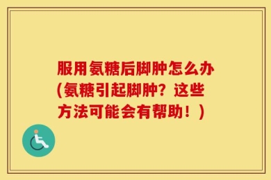 服用氨糖后脚肿怎么办(氨糖引起脚肿？这些方法可能会有帮助！)
