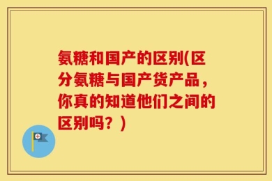 氨糖和国产的区别(区分氨糖与国产货产品，你真的知道他们之间的区别吗？)
