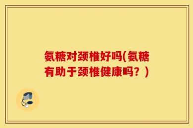 氨糖对颈椎好吗(氨糖有助于颈椎健康吗？)