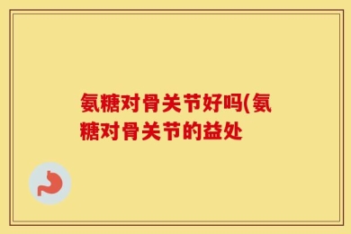 氨糖对骨关节好吗(氨糖对骨关节的益处