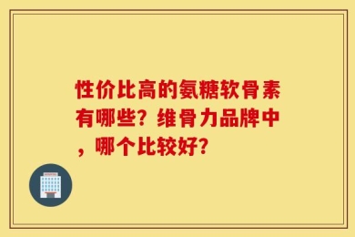 性价比高的氨糖软骨素有哪些？维骨力品牌中，哪个比较好？