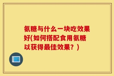 氨糖与什么一块吃效果好(如何搭配食用氨糖以获得最佳效果？)