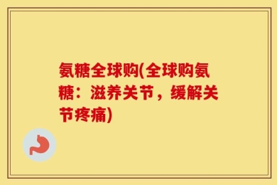 氨糖全球购(全球购氨糖：滋养关节，缓解关节疼痛)