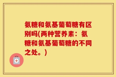 氨糖和氨基葡萄糖有区别吗(两种营养素：氨糖和氨基葡萄糖的不同之处。)
