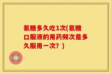 氨糖多久吃1次(氨糖口服液的用药频次是多久服用一次？)