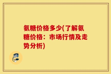 氨糖价格多少(了解氨糖价格：市场行情及走势分析)
