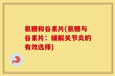 氨糖和谷素片(氨糖与谷素片：缓解关节炎的有效选择)