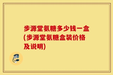 步源堂氨糖多少钱一盒(步源堂氨糖盒装价格及说明)