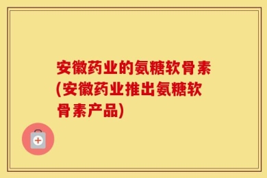安徽药业的氨糖软骨素(安徽药业推出氨糖软骨素产品)