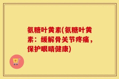 氨糖叶黄素(氨糖叶黄素：缓解骨关节疼痛，保护眼睛健康)