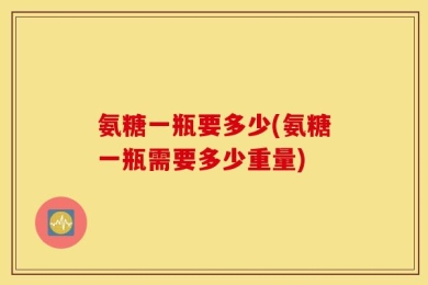 氨糖一瓶要多少(氨糖一瓶需要多少重量)