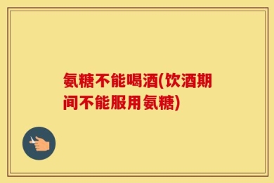 氨糖不能喝酒(饮酒期间不能服用氨糖)
