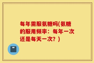 每年需服氨糖吗(氨糖的服用频率：每年一次还是每天一次？)