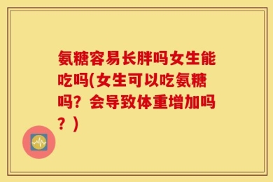 氨糖容易长胖吗女生能吃吗(女生可以吃氨糖吗？会导致体重增加吗？)