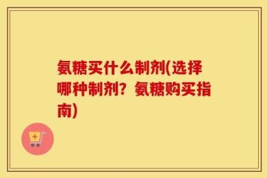 氨糖买什么制剂(选择哪种制剂？氨糖购买指南)