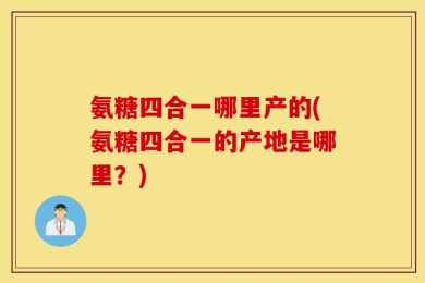 氨糖四合一哪里产的(氨糖四合一的产地是哪里？)
