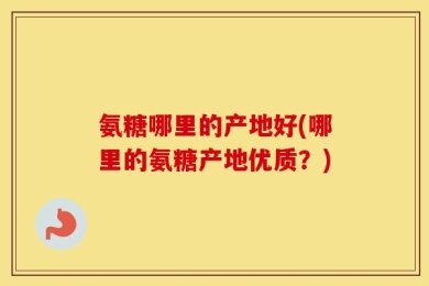 氨糖哪里的产地好(哪里的氨糖产地优质？)