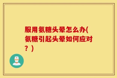 服用氨糖头晕怎么办(氨糖引起头晕如何应对？)