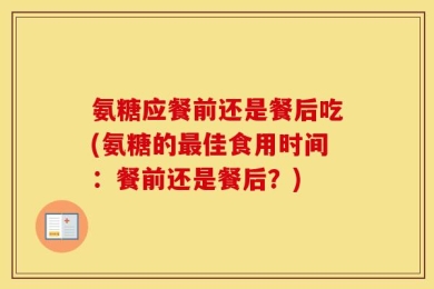 氨糖应餐前还是餐后吃(氨糖的最佳食用时间：餐前还是餐后？)