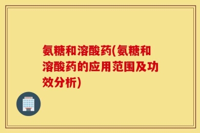 氨糖和溶酸药(氨糖和溶酸药的应用范围及功效分析)