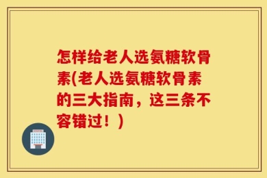 怎样给老人选氨糖软骨素(老人选氨糖软骨素的三大指南，这三条不容错过！)