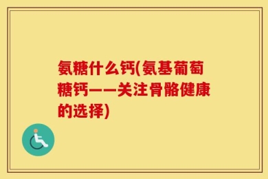 氨糖什么钙(氨基葡萄糖钙——关注骨骼健康的选择)