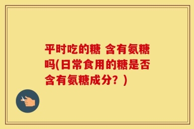 平时吃的糖 含有氨糖吗(日常食用的糖是否含有氨糖成分？)