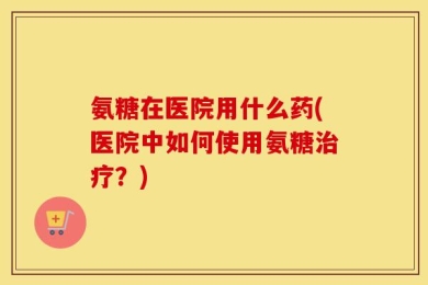 氨糖在医院用什么药(医院中如何使用氨糖治疗？)