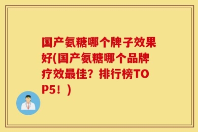 国产氨糖哪个牌子效果好(国产氨糖哪个品牌疗效最佳？排行榜TOP5！)