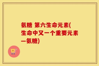 氨糖 第六生命元素(生命中又一个重要元素—氨糖)