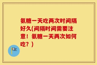 氨糖一天吃两次时间隔好久(间隔时间需要注意！氨糖一天两次如何吃？)