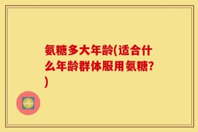 氨糖多大年龄(适合什么年龄群体服用氨糖？)