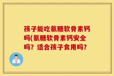 孩子能吃氨糖软骨素钙吗(氨糖软骨素钙安全吗？适合孩子食用吗？