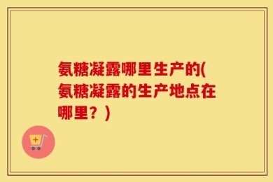 氨糖凝露哪里生产的(氨糖凝露的生产地点在哪里？)
