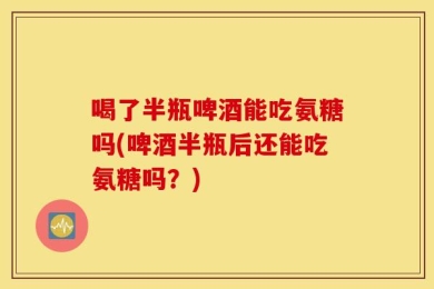 喝了半瓶啤酒能吃氨糖吗(啤酒半瓶后还能吃氨糖吗？)
