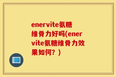 enervite氨糖维骨力好吗(enervite氨糖维骨力效果如何？)