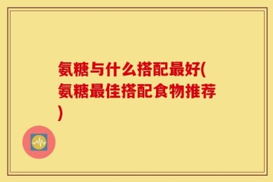 氨糖与什么搭配最好(氨糖最佳搭配食物推荐)