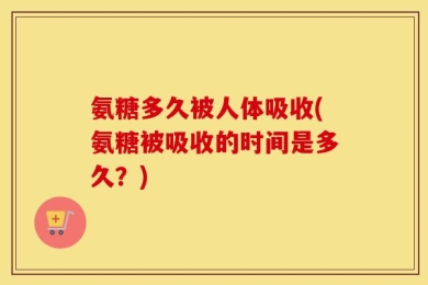 氨糖多久被人体吸收(氨糖被吸收的时间是多久？)
