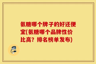 氨糖哪个牌子的好还便宜(氨糖哪个品牌性价比高？排名榜单发布)