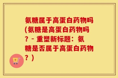 氨糖属于高蛋白药物吗(氨糖是高蛋白药物吗？- 重塑新标题：氨糖是否属于高蛋白药物？)